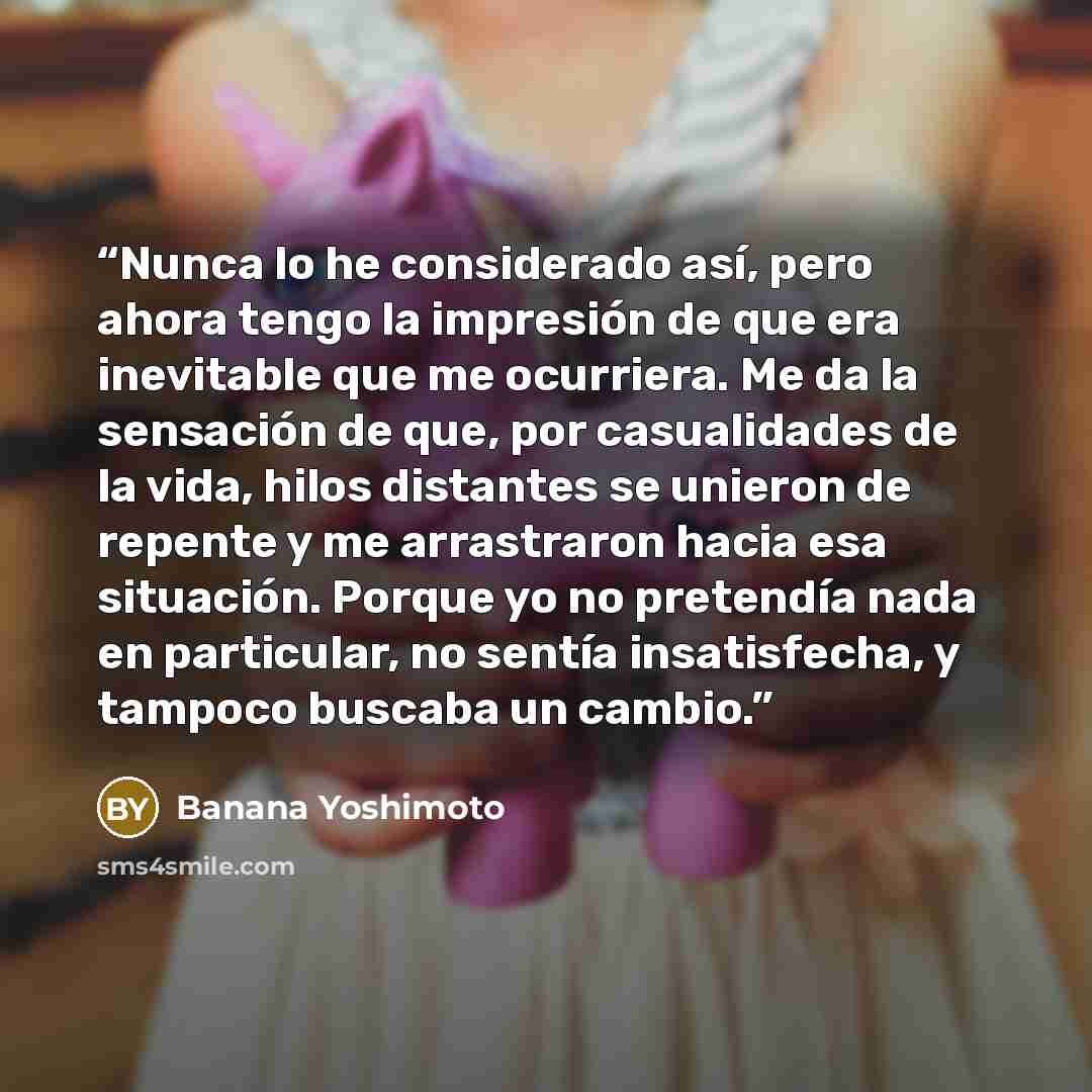 “Nunca lo he considerado así, pero ahora tengo la impresión de que era inevitable que me ocurriera. Me da la sensación de que, por casualidades de la vida, hilos distantes se unieron de repente y me arrastraron hacia esa situación. Porque yo no pretendía nada en particular, no sentía insatisfecha…” quote by Banana Yoshimoto