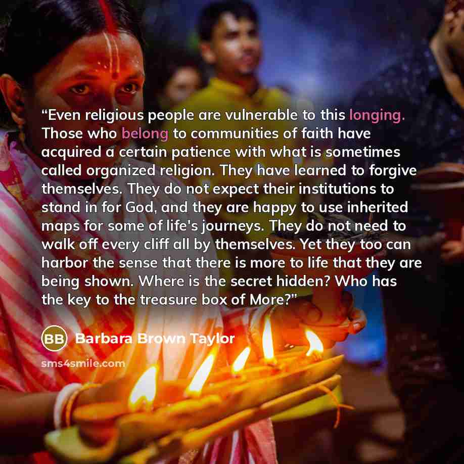 “Even religious people are vulnerable to this longing. Those who belong to communities of faith have acquired a certain patience with what is sometimes called organized religion. They have learned to forgive themselves. They do not expect their institutions to stand in for God, and they are happy…” quote by Barbara Brown Taylor