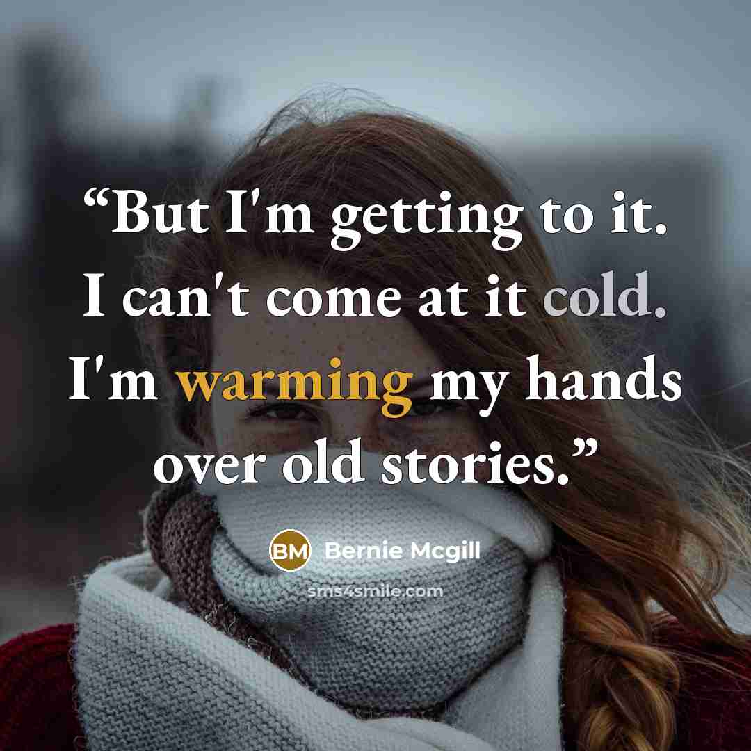 “But I'm getting to it. I can't come at it cold. I'm warming my hands over old stories.” quote by Bernie Mcgill