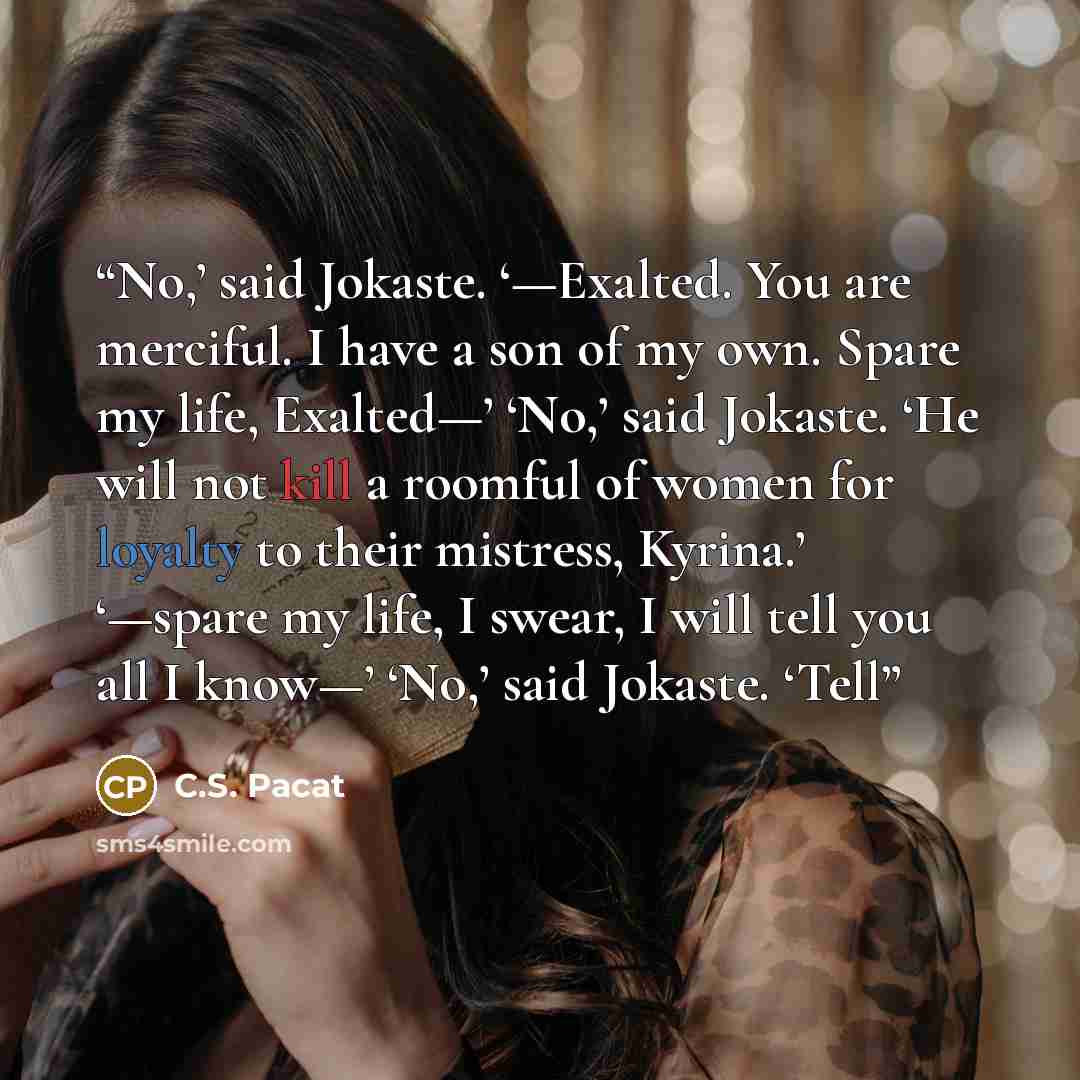 “No,’ said Jokaste. ‘—Exalted. You are merciful. I have a son of my own. Spare my life, Exalted—’ ‘No,’ said Jokaste. ‘He will not kill a roomful of women for loyalty to their mistress, Kyrina.’ ‘—spare my life, I swear, I will tell you all I know—’ ‘No,’ said Jokaste. ‘Tell” quote by C.S. Pacat