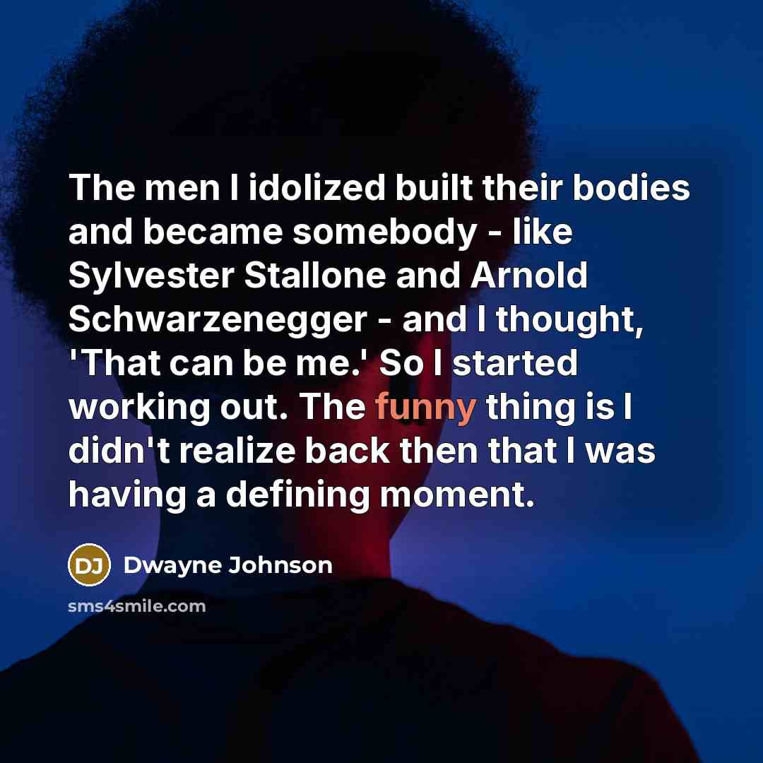 “The men I idolized built their bodies and became somebody - like Sylvester Stallone and Arnold Schwarzenegger - and I thought, 'That can be me.' So I started working out. The funny thing is I didn't realize back then that I was having a defining moment.” quote by Dwayne Johnson