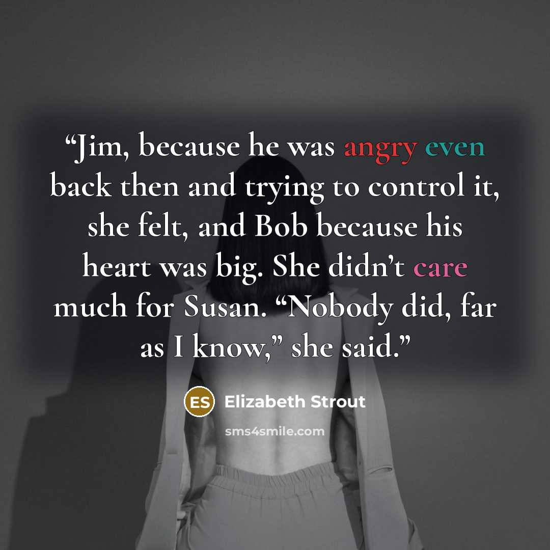 “Jim, because he was angry even back then and trying to control it, she felt, and Bob because his heart was big. She didn’t care much for Susan. “Nobody did, far as I know,” she said.” quote by Elizabeth Strout