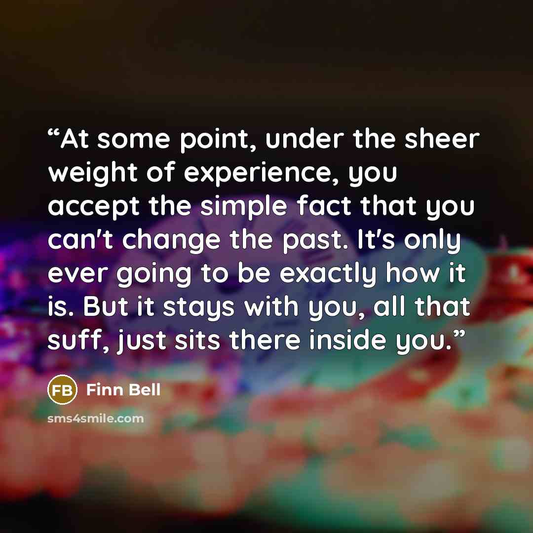 “At some point, under the sheer weight of experience, you accept the simple fact that you can't change the past. It's only ever going to be exactly how it is. But it stays with you, all that suff, just sits there inside you.” quote by Finn Bell