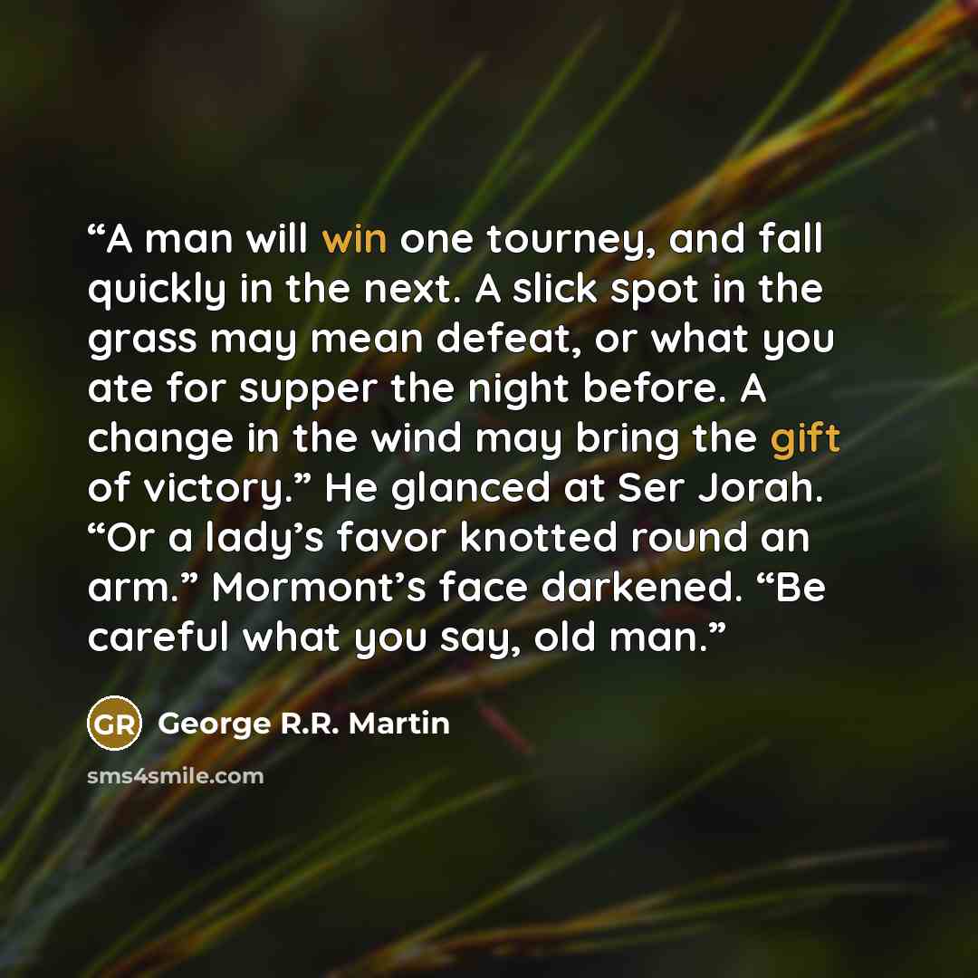 “A man will win one tourney, and fall quickly in the next. A slick spot in the grass may mean defeat, or what you ate for supper the night before. A change in the wind may bring the gift of victory.” He glanced at Ser Jorah. “Or a lady’s favor knotted round an arm.” Mormont’s face darkened. “Be…” quote by George R.R. Martin