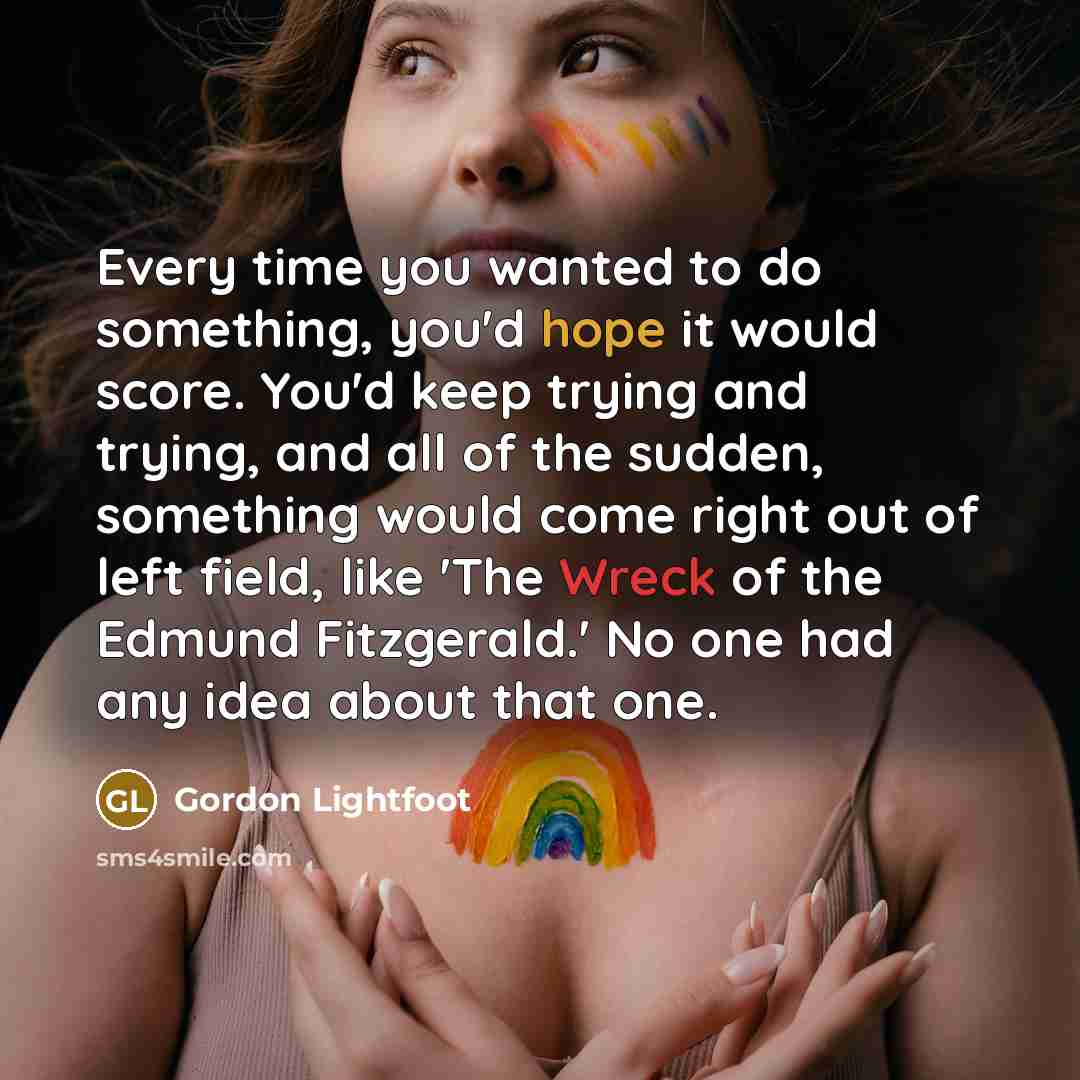 “Every time you wanted to do something, you'd hope it would score. You'd keep trying and trying, and all of the sudden, something would come right out of left field, like 'The Wreck of the Edmund Fitzgerald.' No one had any idea about that one.” quote by Gordon Lightfoot