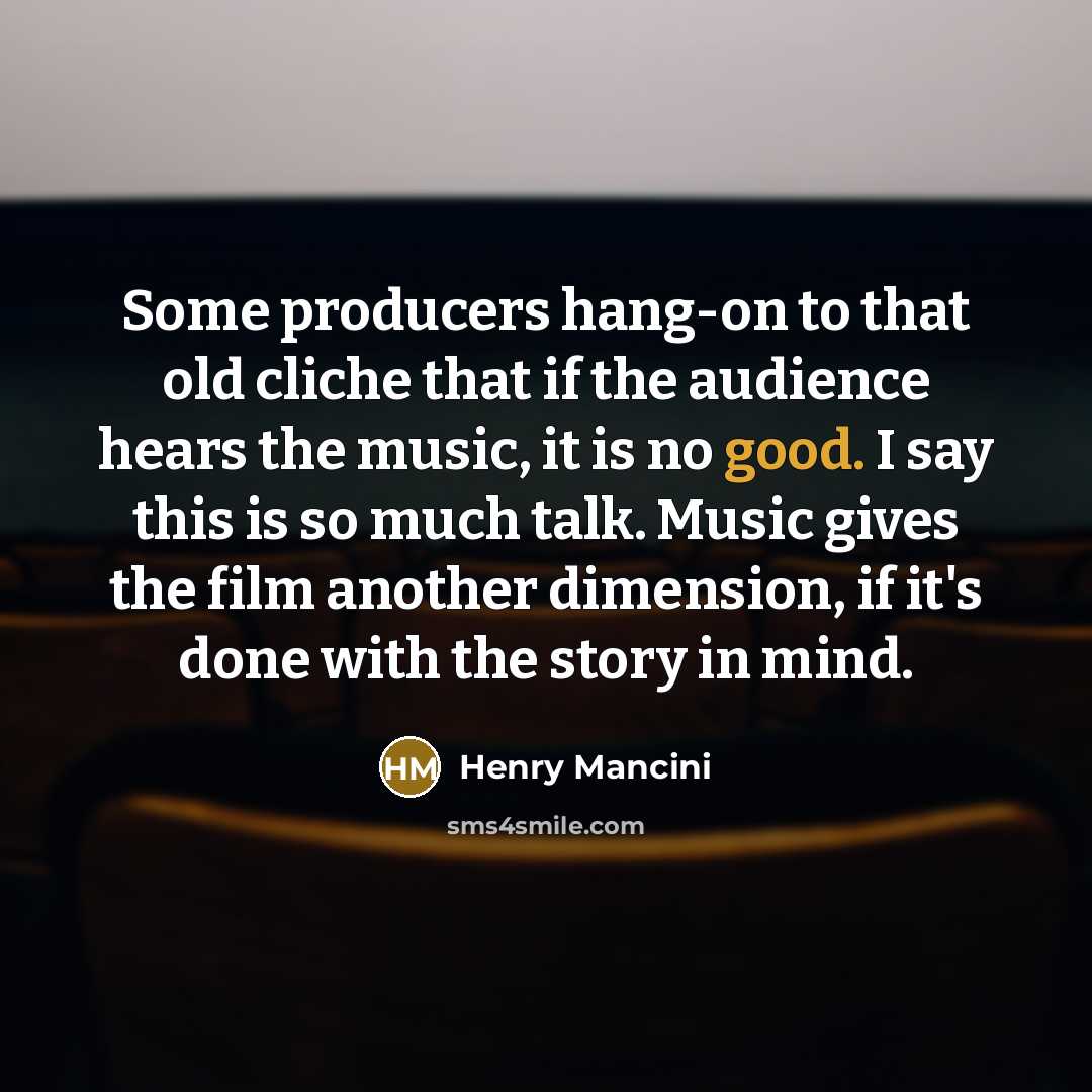 “Some producers hang-on to that old cliche that if the audience hears the music, it is no good. I say this is so much talk. Music gives the film another dimension, if it's done with the story in mind.” quote by Henry Mancini