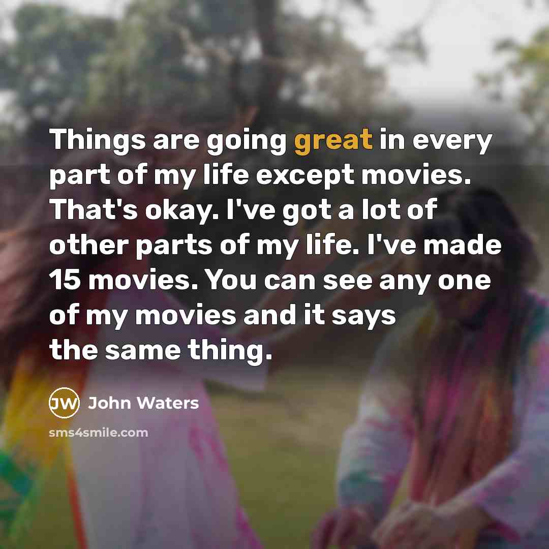 “Things are going great in every part of my life except movies. That's okay. I've got a lot of other parts of my life. I've made 15 movies. You can see any one of my movies and it says the same thing.” quote by John Waters