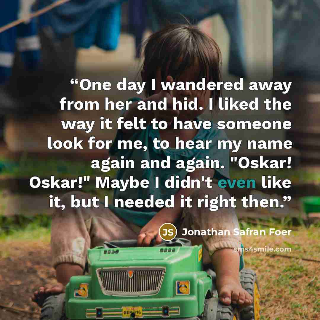 “One day I wandered away from her and hid. I liked the way it felt to have someone look for me, to hear my name again and again. "Oskar! Oskar!" Maybe I didn't even like it, but I needed it right then.” quote by Jonathan Safran Foer