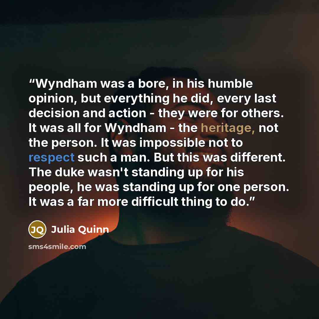 “Wyndham was a bore, in his humble opinion, but everything he did, every last decision and action - they were for others. It was all for Wyndham - the heritage, not the person. It was impossible not to respect such a man. But this was different. The duke wasn't standing up for his people, he was…” quote by Julia Quinn