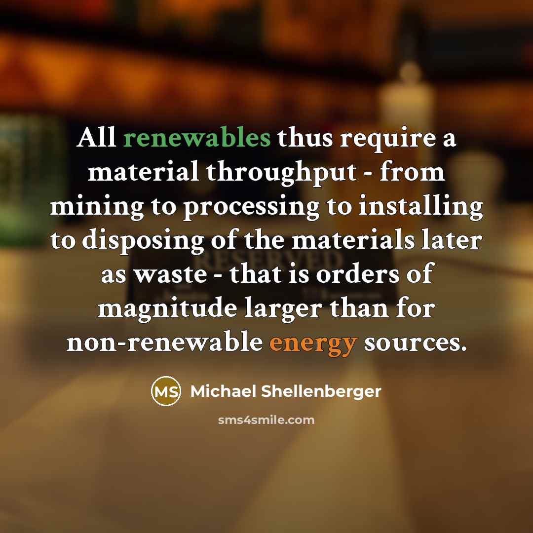 “All renewables thus require a material throughput - from mining to processing to installing to disposing of the materials later as waste - that is orders of magnitude larger than for non-renewable energy sources.” quote by Michael Shellenberger