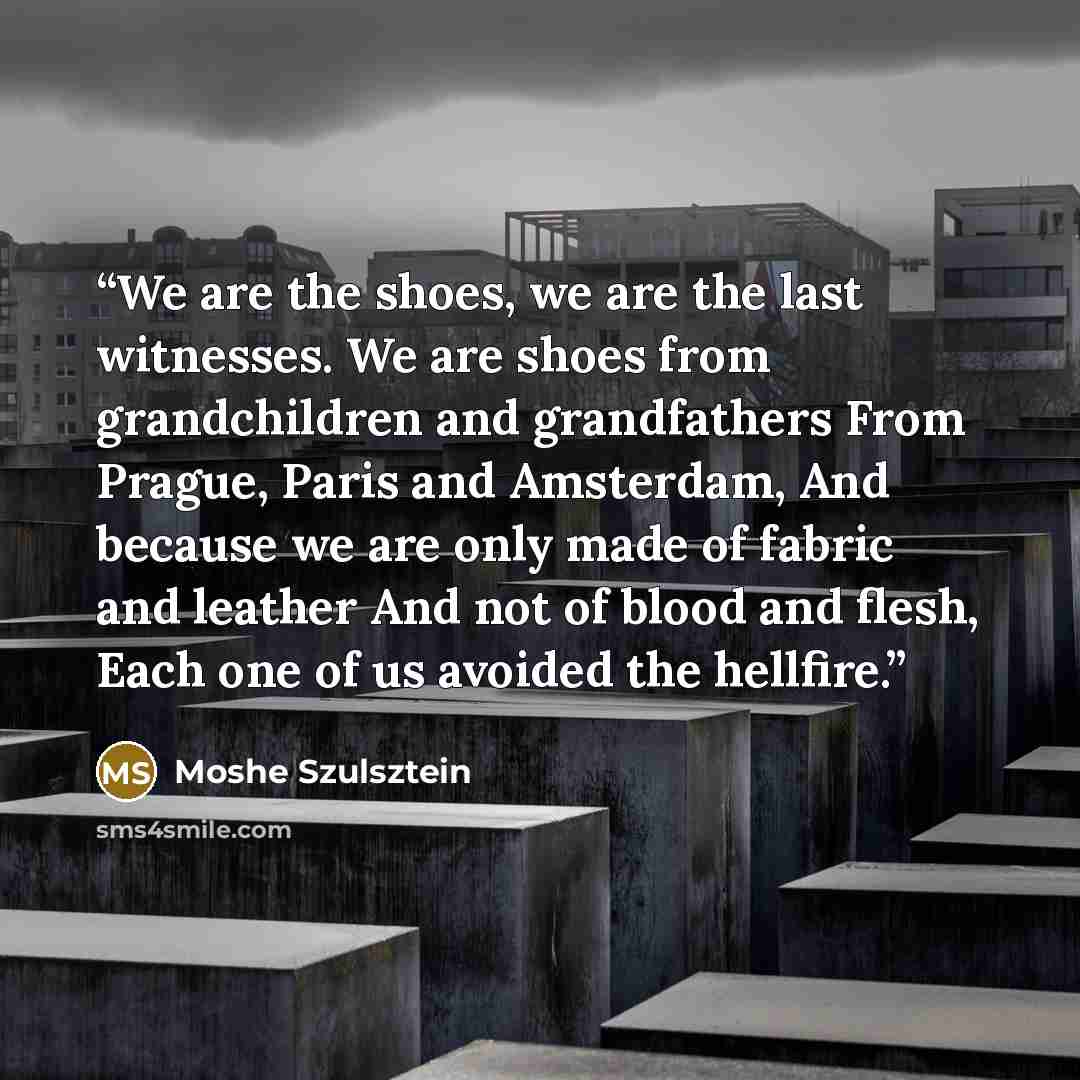 “We are the shoes, we are the last witnesses. We are shoes from grandchildren and grandfathers From Prague, Paris and Amsterdam, And because we are only made of fabric and leather And not of blood and flesh, Each one of us avoided the hellfire.” quote by Moshe Szulsztein
