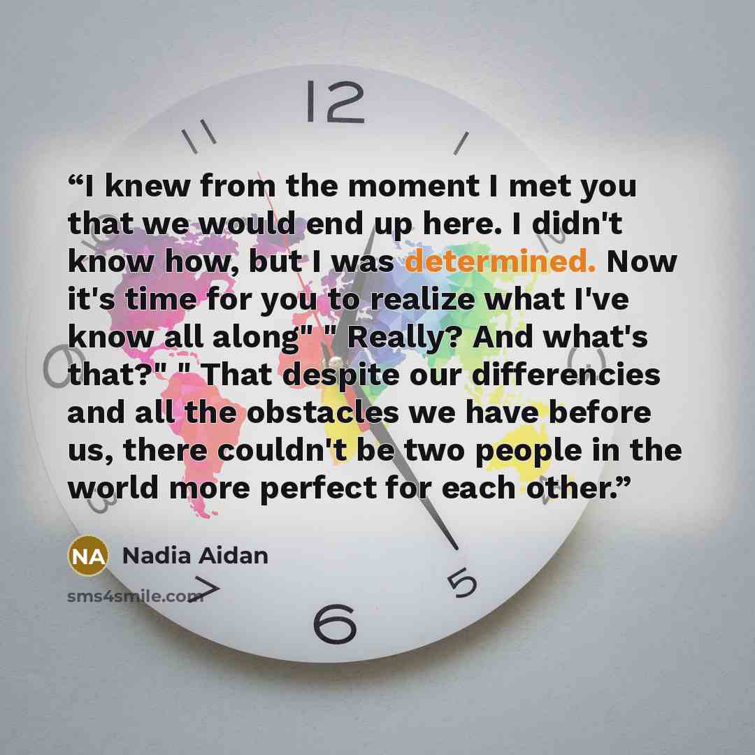 “I knew from the moment I met you that we would end up here. I didn't know how, but I was determined. Now it's time for you to realize what I've know all along" " Really? And what's that?" " That despite our differencies and all the obstacles we have before us, there couldn't be two people in the…” quote by Nadia Aidan