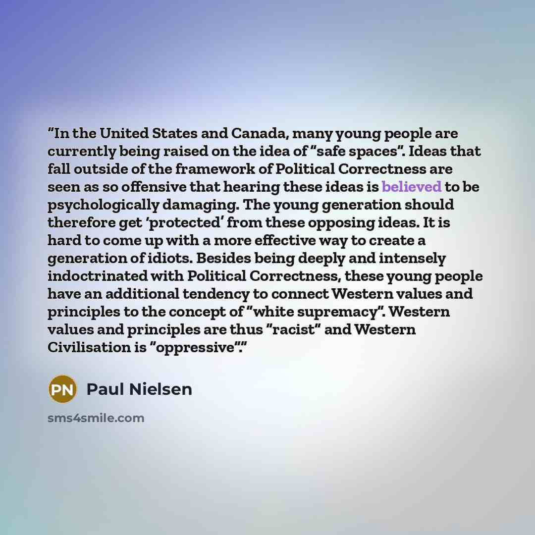 “In the United States and Canada, many young people are currently being raised on the idea of “safe spaces”. Ideas that fall outside of the framework of Political Correctness are seen as so offensive that hearing these ideas is believed to be psychologically damaging. The young generation should…” quote by Paul Nielsen
