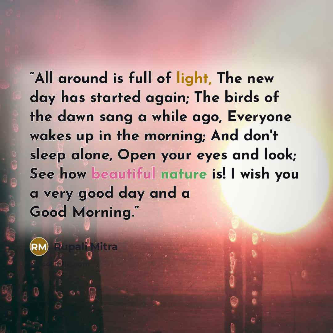 “All around is full of light, The new day has started again; The birds of the dawn sang a while ago, Everyone wakes up in the morning; And don't sleep alone, Open your eyes and look; See how beautiful nature is! I wish you a very good day and a Good Morning.” quote by Rupali Mitra