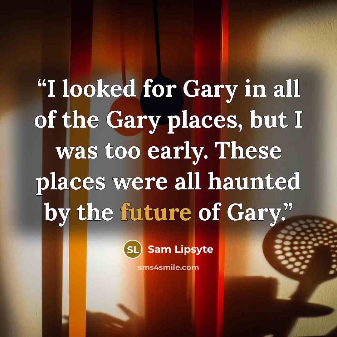 “I looked for Gary in all of the Gary places, but I was too early. These places were all haunted by the future of Gary.” quote by Sam Lipsyte