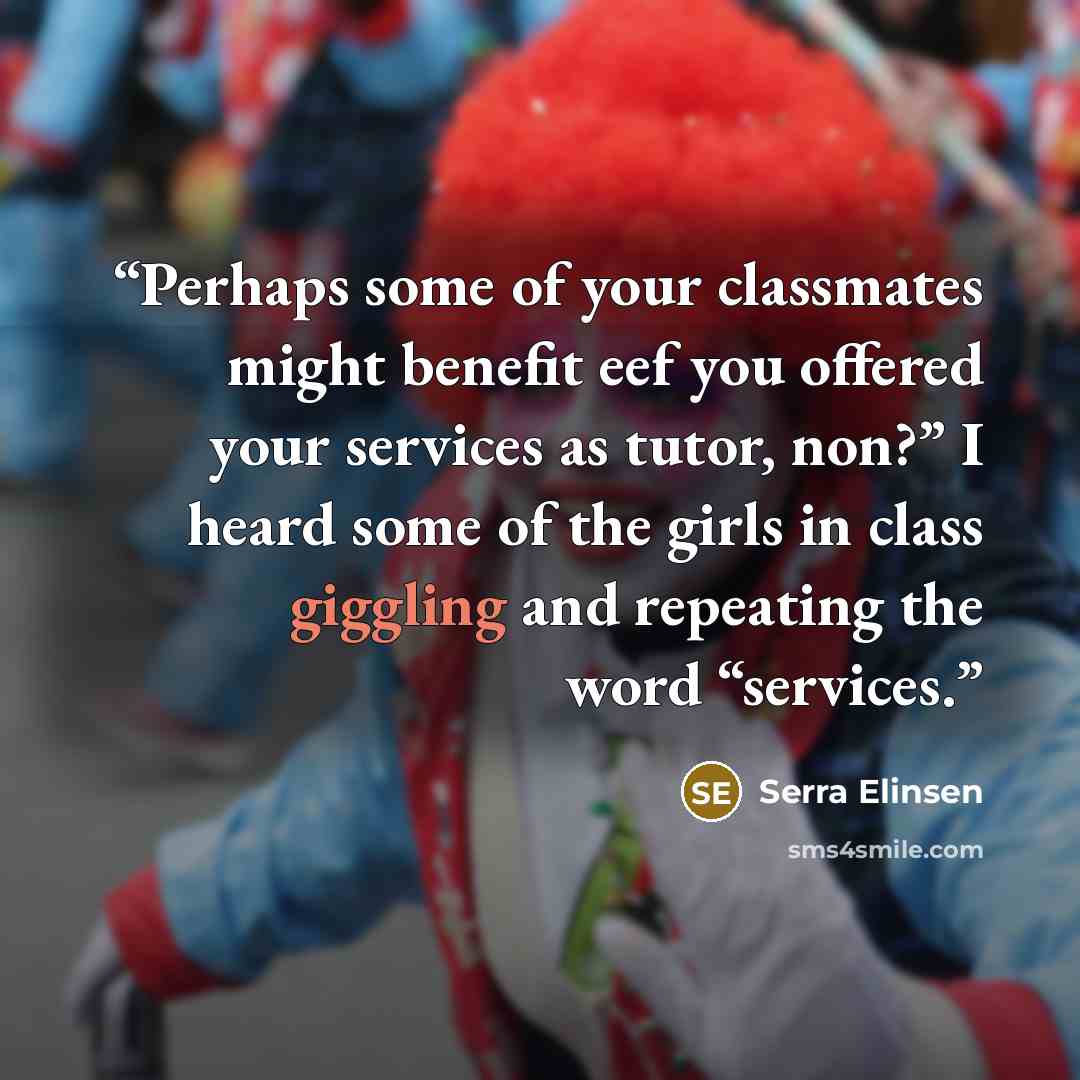 “Perhaps some of your classmates might benefit eef you offered your services as tutor, non?” I heard some of the girls in class giggling and repeating the word “services.” quote by Serra Elinsen