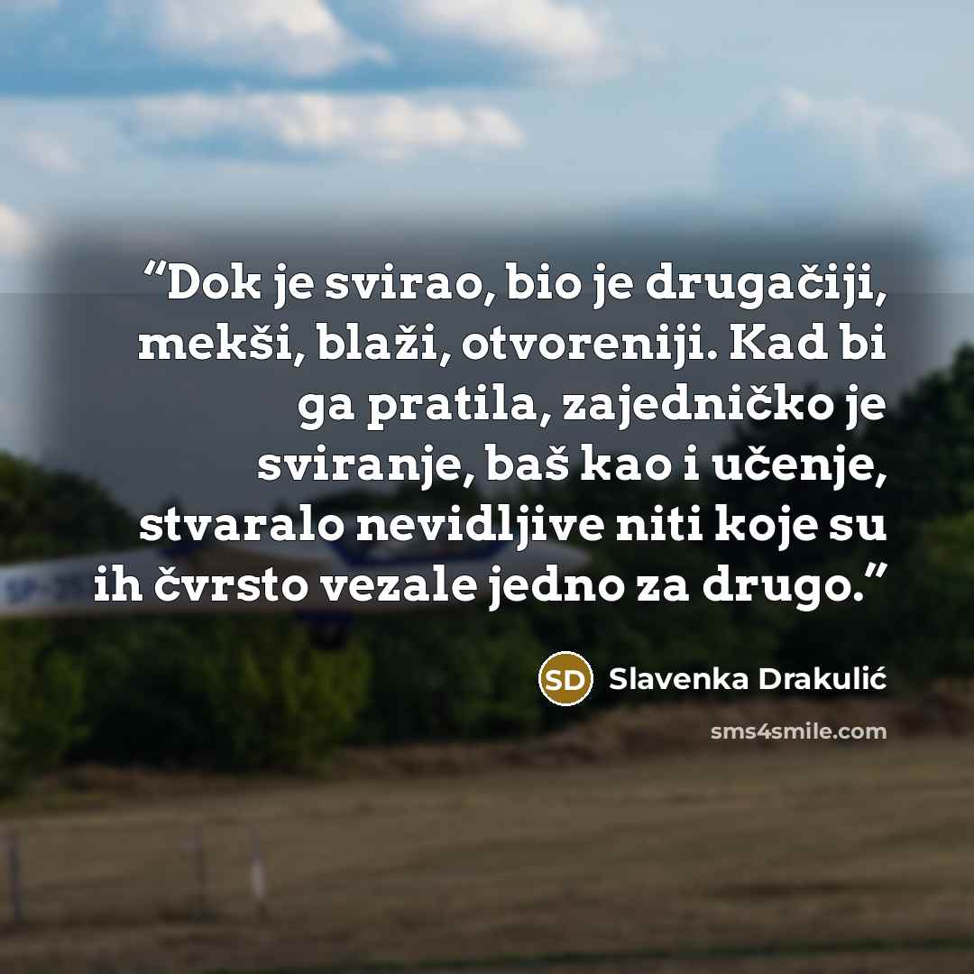 “Dok je svirao, bio je drugačiji, mekši, blaži, otvoreniji. Kad bi ga pratila, zajedničko je sviranje, baš kao i učenje, stvaralo nevidljive niti koje su ih čvrsto vezale jedno za drugo.” quote by Slavenka Drakulić