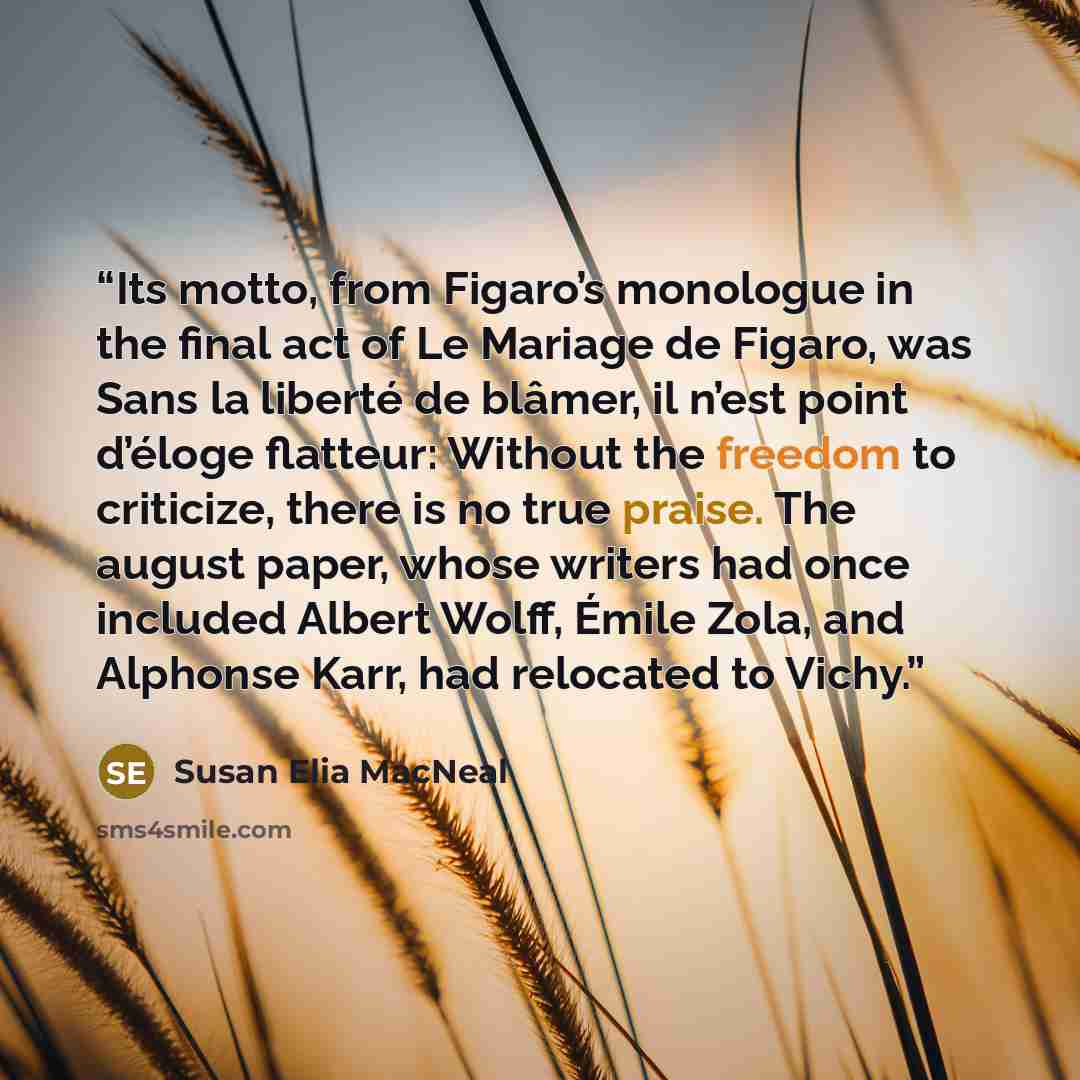 “Its motto, from Figaro’s monologue in the final act of Le Mariage de Figaro, was Sans la liberté de blâmer, il n’est point d’éloge flatteur: Without the freedom to criticize, there is no true praise. The august paper, whose writers had once included Albert Wolff, Émile Zola, and Alphonse Karr, had…” quote by Susan Elia MacNeal