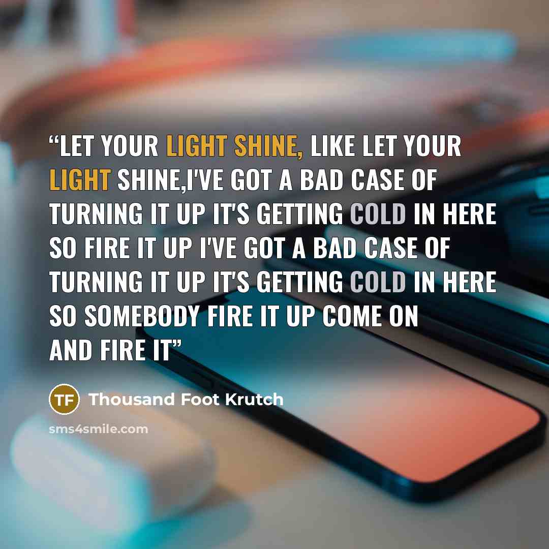 “Let your light shine, like Let your light shine,I've got a bad case of turning it up It's getting cold in here so fire it up I've got a bad case of turning it up It's getting cold in here so somebody fire it up Come on and fire it” quote by Thousand Foot Krutch