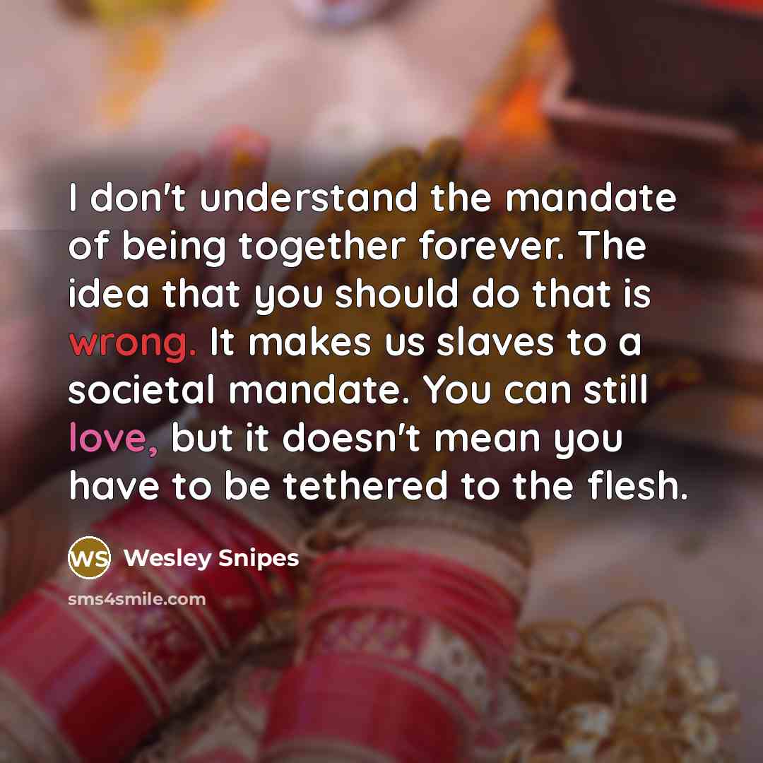 “I don't understand the mandate of being together forever. The idea that you should do that is wrong. It makes us slaves to a societal mandate. You can still love, but it doesn't mean you have to be tethered to the flesh.” quote by Wesley Snipes