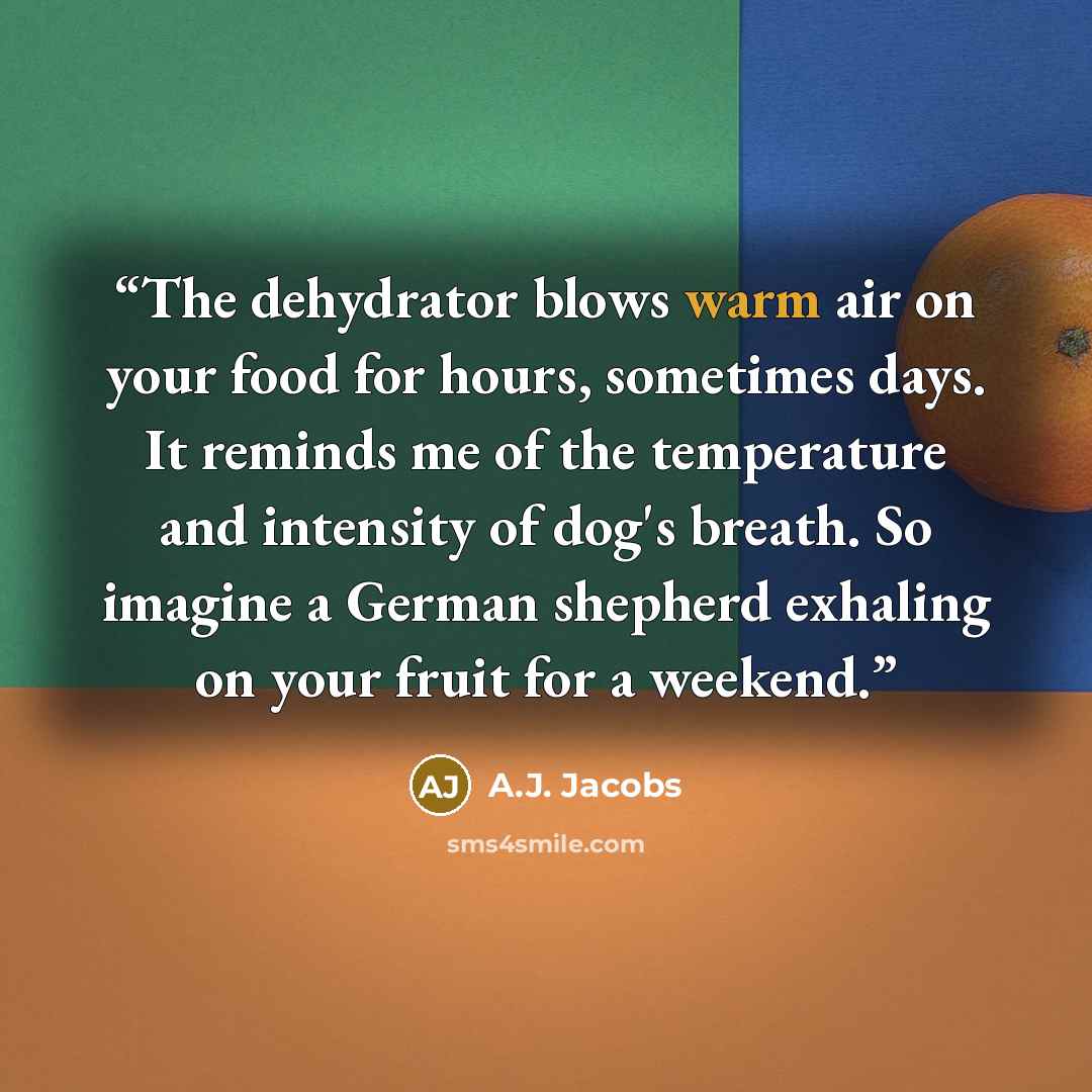 “The dehydrator blows warm air on your food for hours, sometimes days. It reminds me of the temperature and intensity of dog's breath. So imagine a German shepherd exhaling on your fruit for a weekend.” quote by A.J. Jacobs