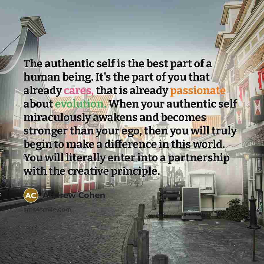 “The authentic self is the best part of a human being. It's the part of you that already cares, that is already passionate about evolution. When your authentic self miraculously awakens and becomes stronger than your ego, then you will truly begin to make a difference in this world. You will…” quote by Andrew Cohen