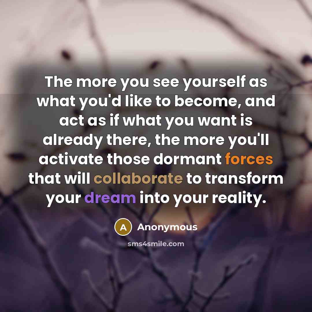 “The more you see yourself as what you'd like to become, and act as if what you want is already there, the more you'll activate those dormant forces that will collaborate to transform your dream into your reality.” quote by Anonymous