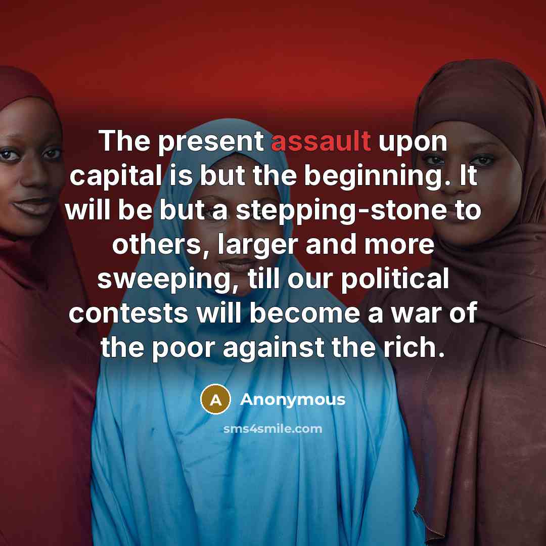 “The present assault upon capital is but the beginning. It will be but a stepping-stone to others, larger and more sweeping, till our political contests will become a war of the poor against the rich.” quote by Anonymous