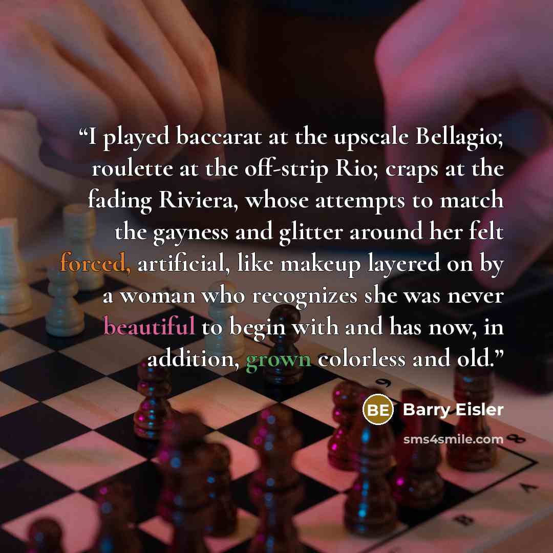 “I played baccarat at the upscale Bellagio; roulette at the off-strip Rio; craps at the fading Riviera, whose attempts to match the gayness and glitter around her felt forced, artificial, like makeup layered on by a woman who recognizes she was never beautiful to begin with and has now, in…” quote by Barry Eisler