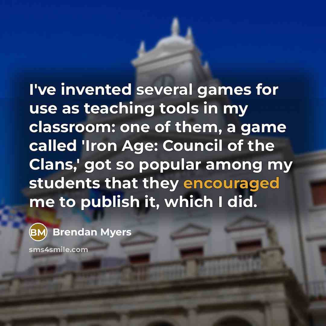 “I've invented several games for use as teaching tools in my classroom: one of them, a game called 'Iron Age: Council of the Clans,' got so popular among my students that they encouraged me to publish it, which I did.” quote by Brendan Myers