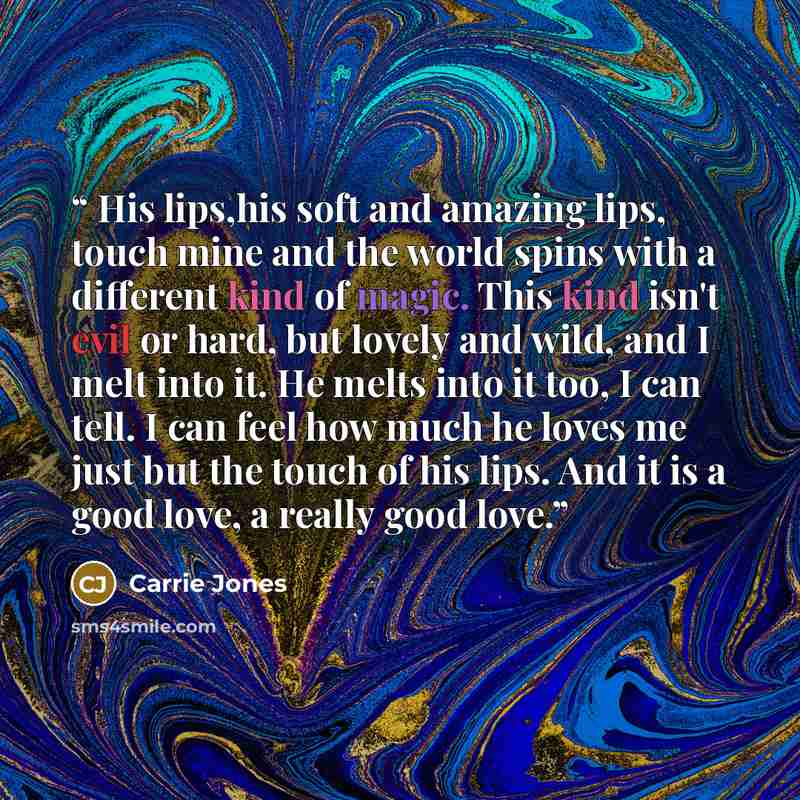 “His lips,his soft and amazing lips, touch mine and the world spins with a different kind of magic. This kind isn't evil or hard, but lovely and wild, and I melt into it. He melts into it too, I can tell. I can feel how much he loves me just but the touch of his lips. And it is a good love, a…” quote by Carrie Jones