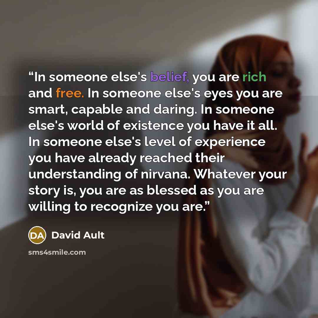“In someone else's belief, you are rich and free. In someone else's eyes you are smart, capable and daring. In someone else's world of existence you have it all. In someone else's level of experience you have already reached their understanding of nirvana. Whatever your story is, you are as blessed…” quote by David Ault