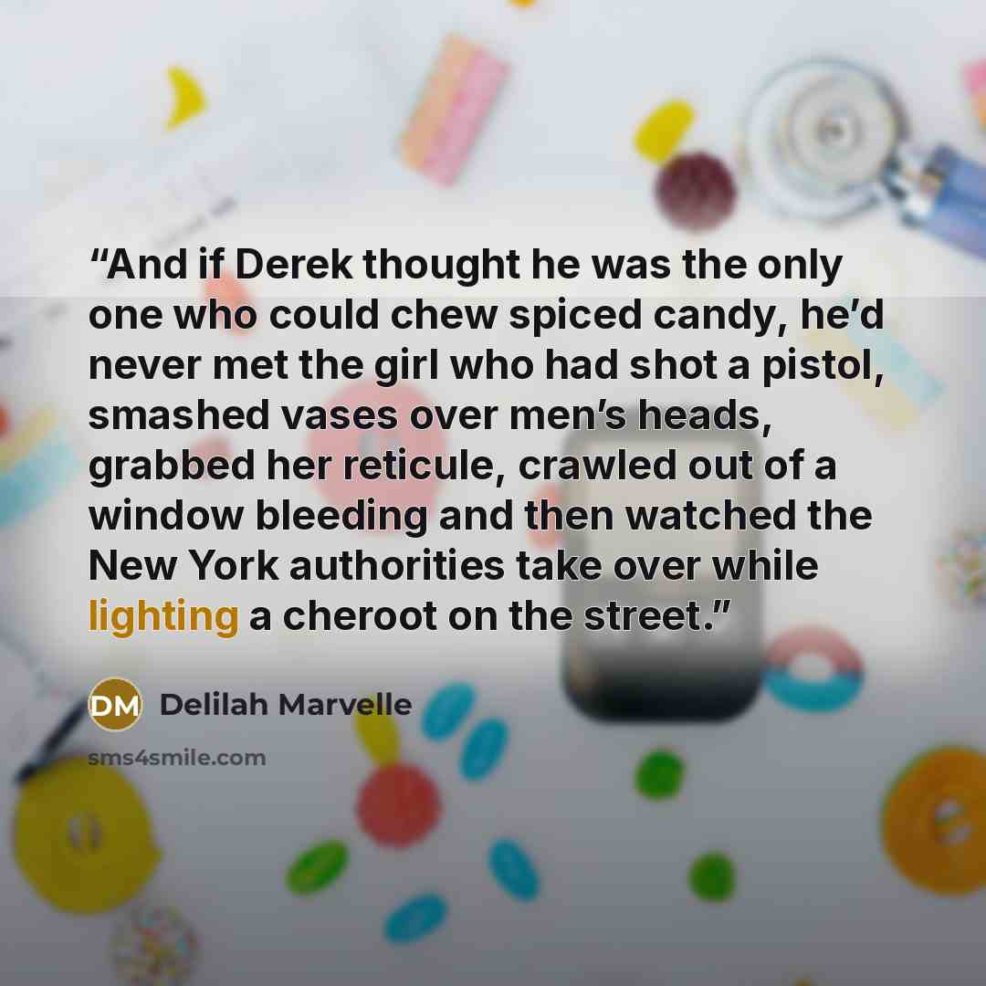 “And if Derek thought he was the only one who could chew spiced candy, he’d never met the girl who had shot a pistol, smashed vases over men’s heads, grabbed her reticule, crawled out of a window bleeding and then watched the New York authorities take over while lighting a cheroot on the street.” quote by Delilah Marvelle