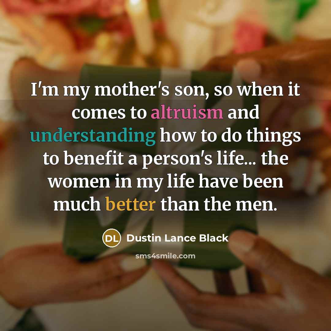 “I'm my mother's son, so when it comes to altruism and understanding how to do things to benefit a person's life... the women in my life have been much better than the men.” quote by Dustin Lance Black