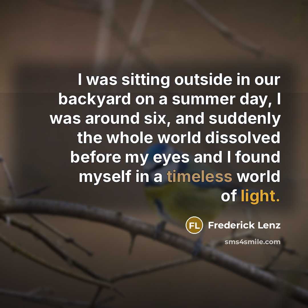 “I was sitting outside in our backyard on a summer day, I was around six, and suddenly the whole world dissolved before my eyes and I found myself in a timeless world of light.” quote by Frederick Lenz