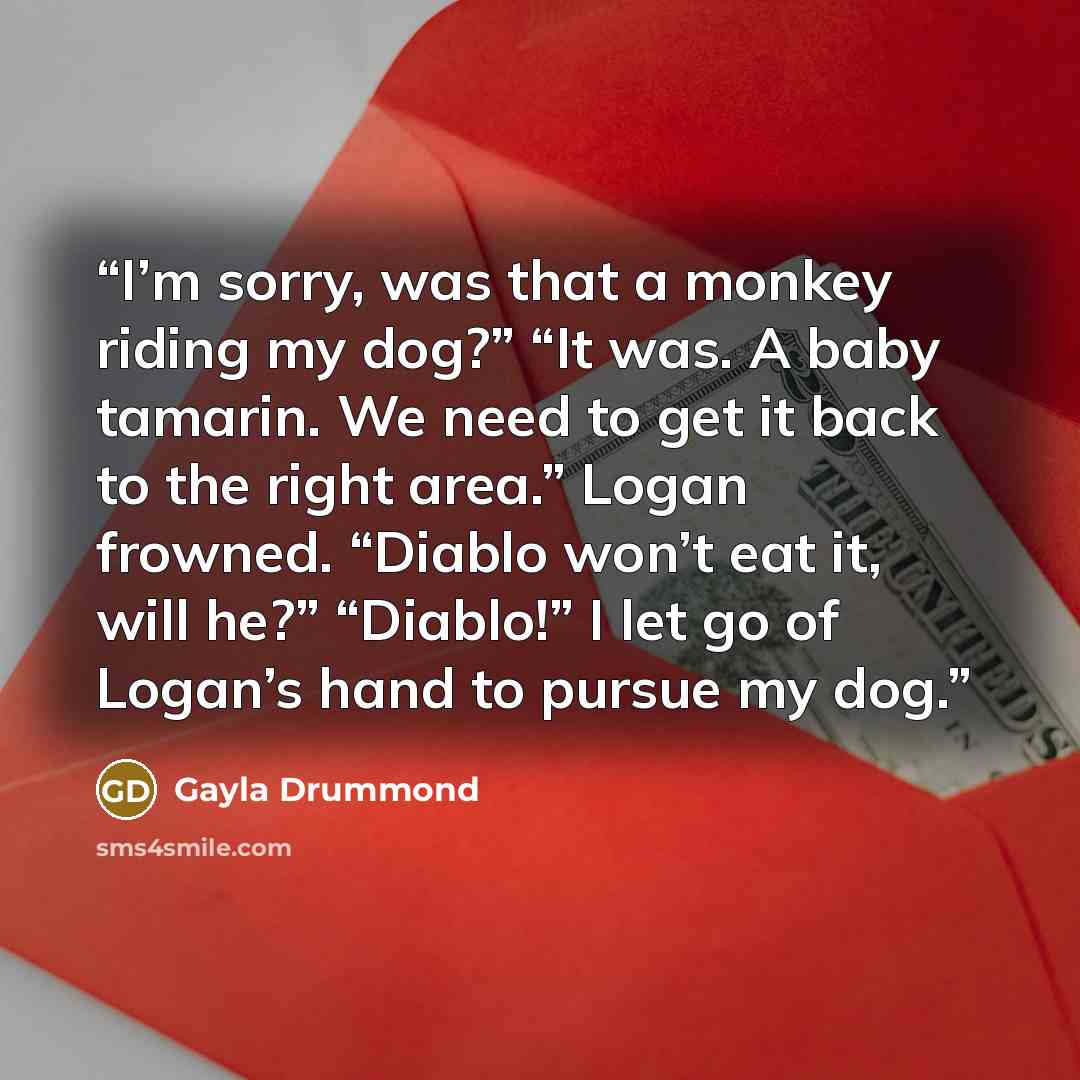“I’m sorry, was that a monkey riding my dog?” “It was. A baby tamarin. We need to get it back to the right area.” Logan frowned. “Diablo won’t eat it, will he?” “Diablo!” I let go of Logan’s hand to pursue my dog.” quote by Gayla Drummond