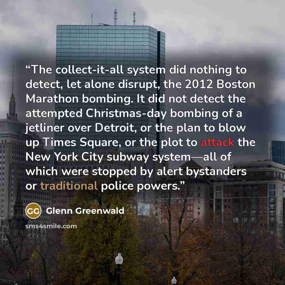 “The collect-it-all system did nothing to detect, let alone disrupt, the 2012 Boston Marathon bombing. It did not detect the attempted Christmas-day bombing of a jetliner over Detroit, or the plan to blow up Times Square, or the plot to attack the New York City subway system—all of which were…” quote by Glenn Greenwald