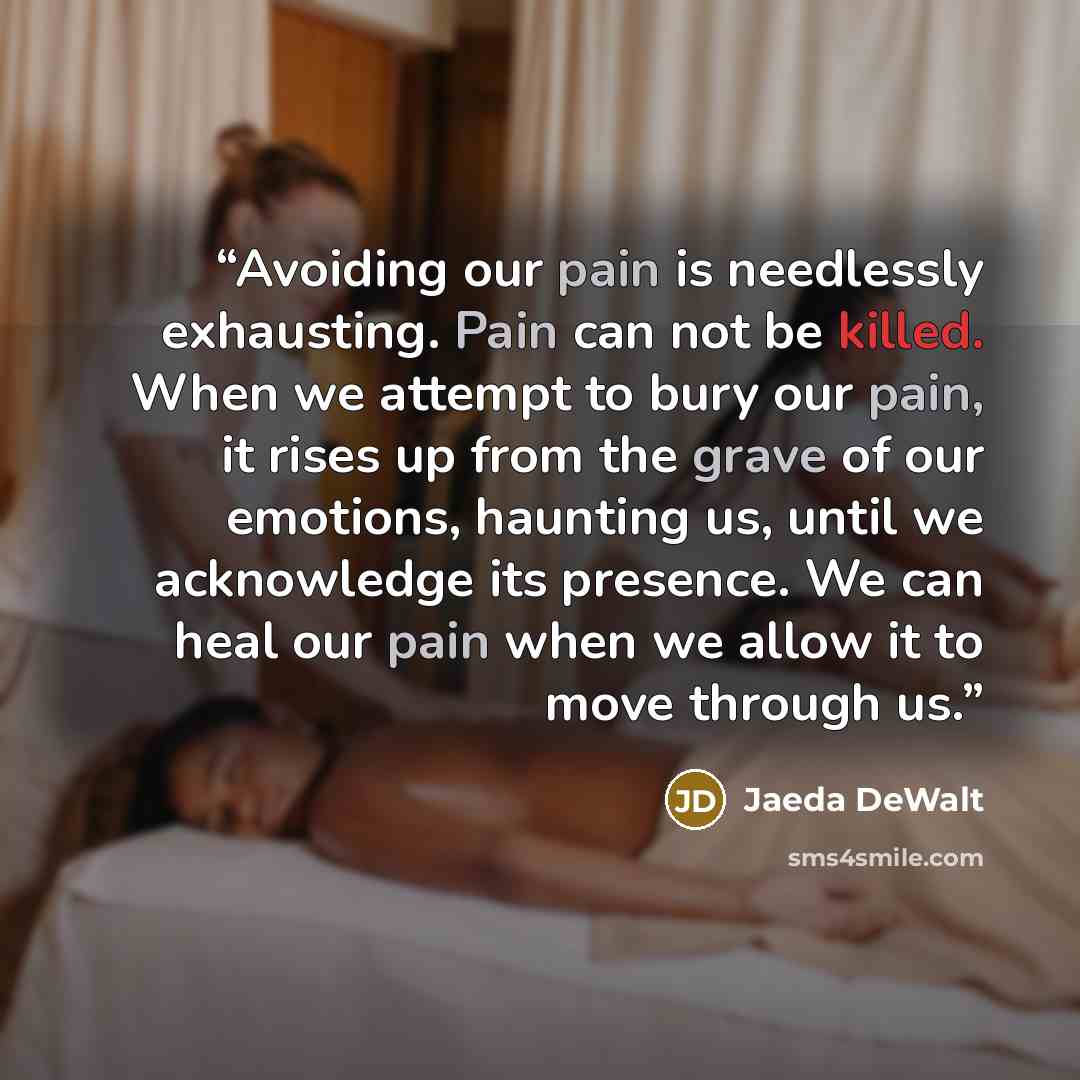“Avoiding our pain is needlessly exhausting. Pain can not be killed. When we attempt to bury our pain, it rises up from the grave of our emotions, haunting us, until we acknowledge its presence. We can heal our pain when we allow it to move through us.” quote by Jaeda DeWalt