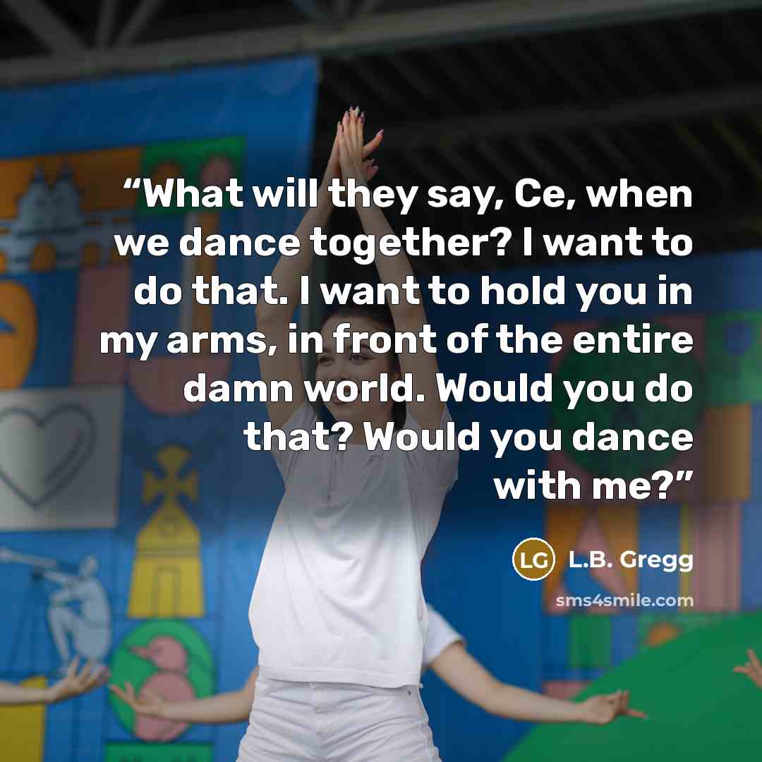 “What will they say, Ce, when we dance together? I want to do that. I want to hold you in my arms, in front of the entire damn world. Would you do that? Would you dance with me?” quote by L.B. Gregg