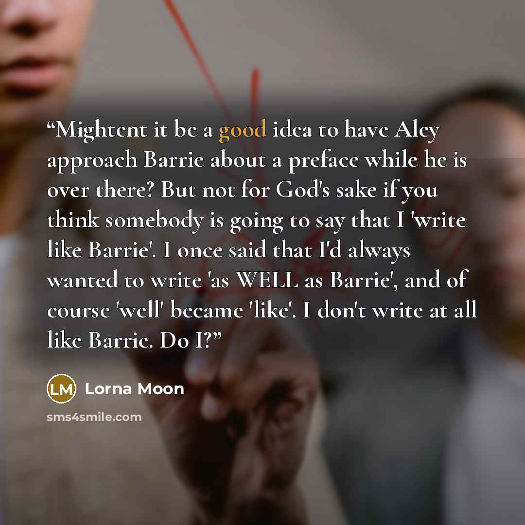 “Mightent it be a good idea to have Aley approach Barrie about a preface while he is over there? But not for God's sake if you think somebody is going to say that I 'write like Barrie'. I once said that I'd always wanted to write 'as WELL as Barrie', and of course 'well' became 'like'. I don't…” quote by Lorna Moon
