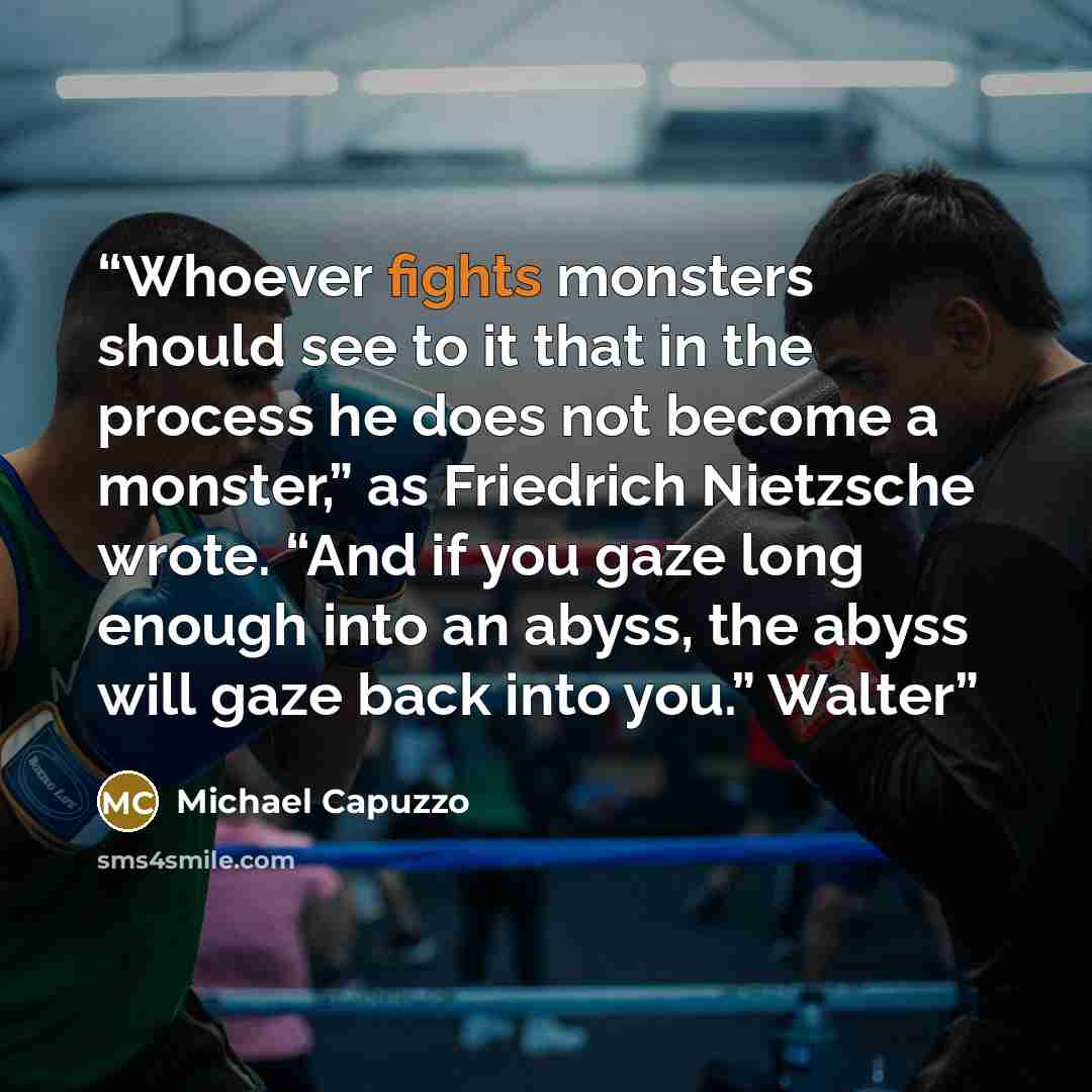 “Whoever fights monsters should see to it that in the process he does not become a monster,” as Friedrich Nietzsche wrote. “And if you gaze long enough into an abyss, the abyss will gaze back into you.” Walter” quote by Michael Capuzzo