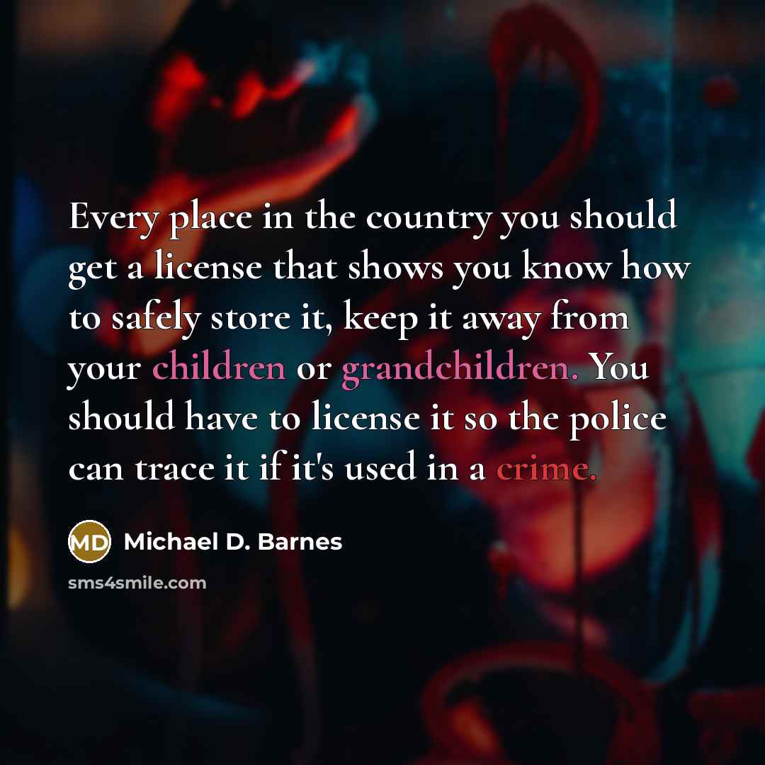 “Every place in the country you should get a license that shows you know how to safely store it, keep it away from your children or grandchildren. You should have to license it so the police can trace it if it's used in a crime.” quote by Michael D. Barnes