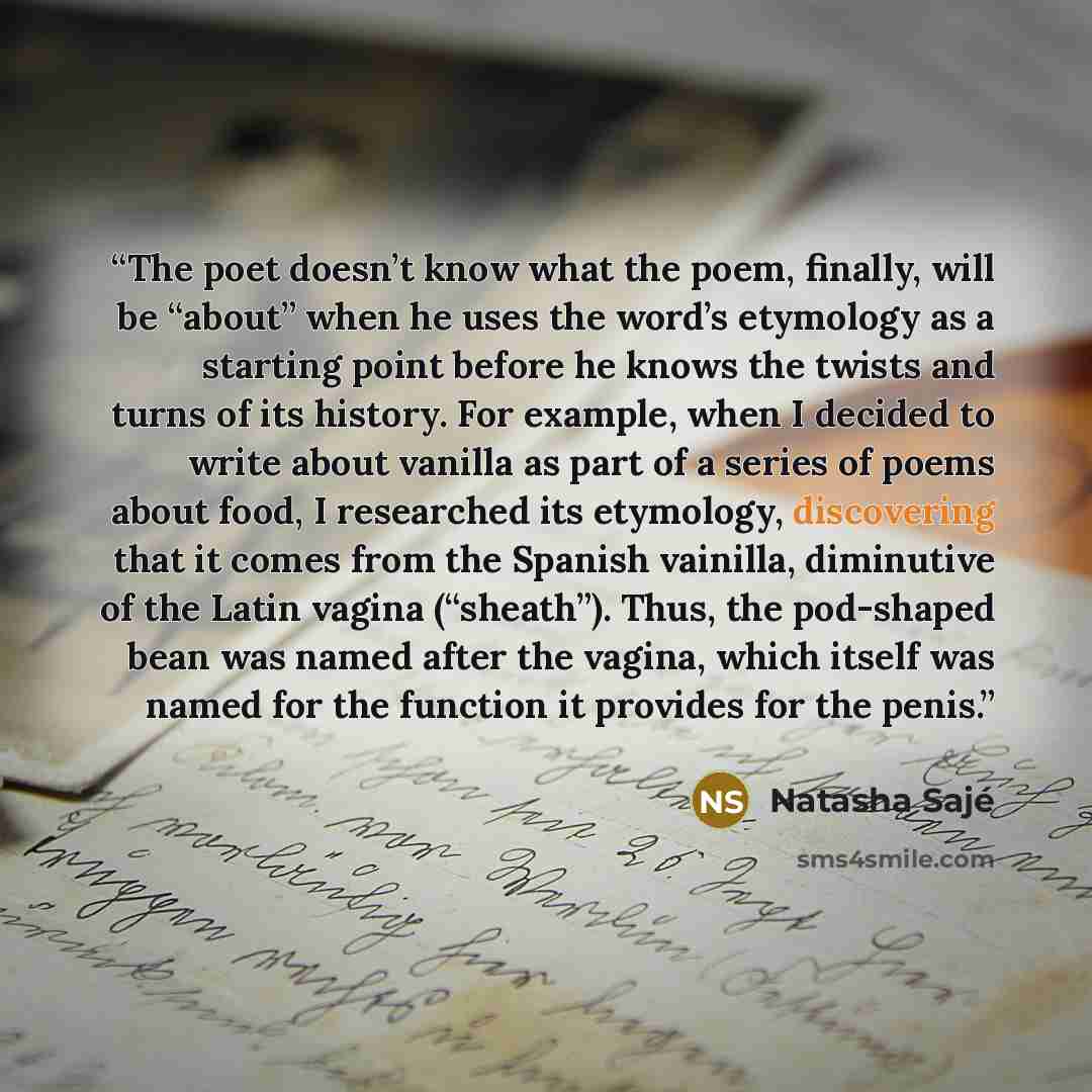 “The poet doesn’t know what the poem, finally, will be “about” when he uses the word’s etymology as a starting point before he knows the twists and turns of its history. For example, when I decided to write about vanilla as part of a series of poems about food, I researched its etymology…” quote by Natasha Sajé