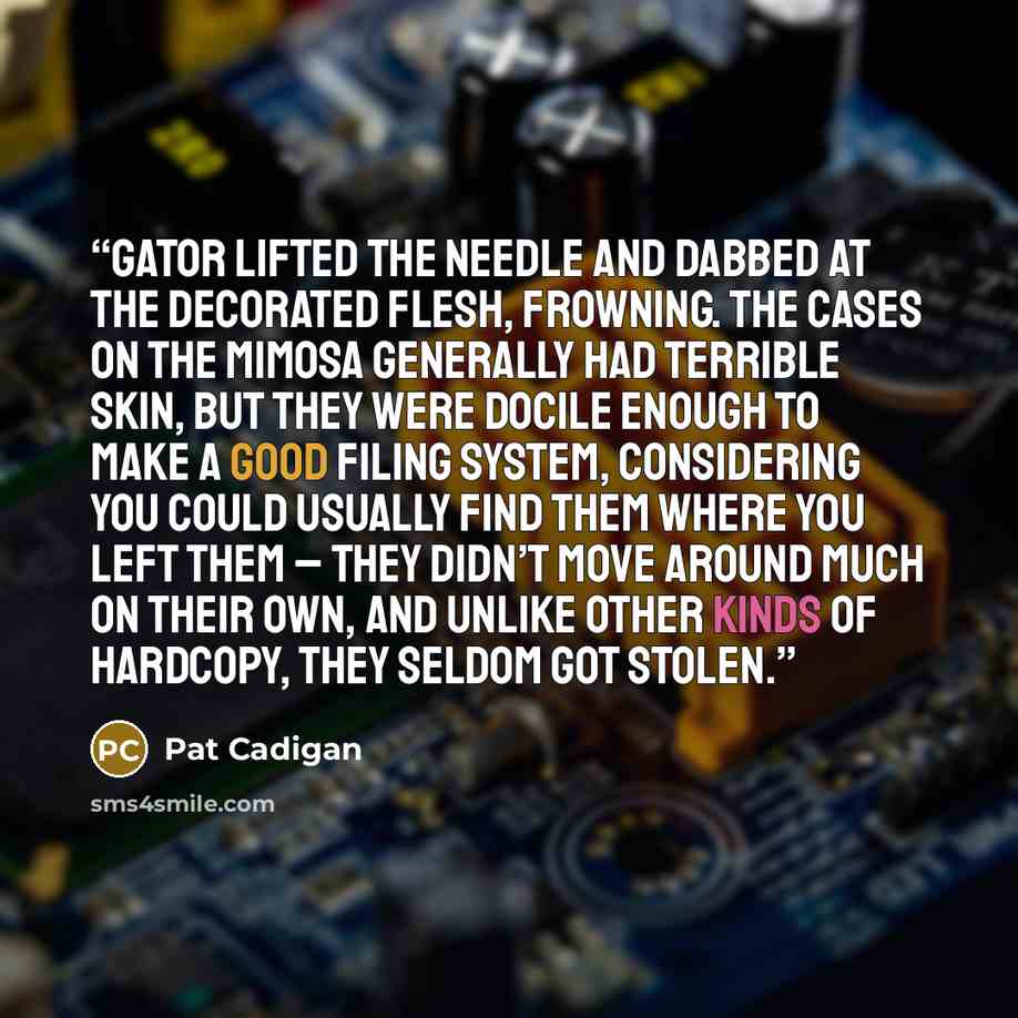 “Gator lifted the needle and dabbed at the decorated flesh, frowning. The cases on the Mimosa generally had terrible skin, but they were docile enough to make a good filing system, considering you could usually find them where you left them – they didn’t move around much on their own, and unlike…” quote by Pat Cadigan