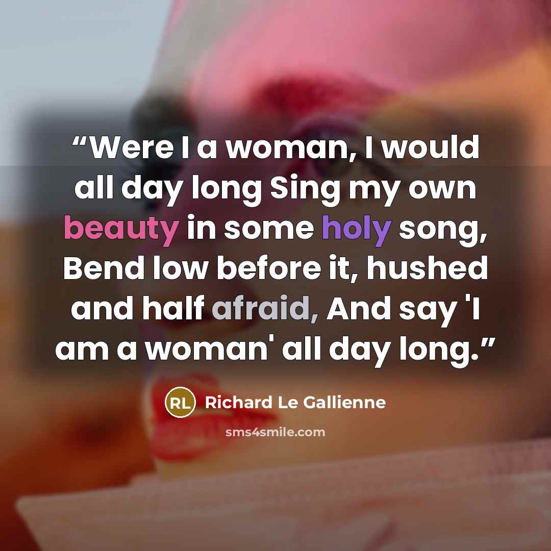 “Were I a woman, I would all day long Sing my own beauty in some holy song, Bend low before it, hushed and half afraid, And say 'I am a woman' all day long.” quote by Richard Le Gallienne