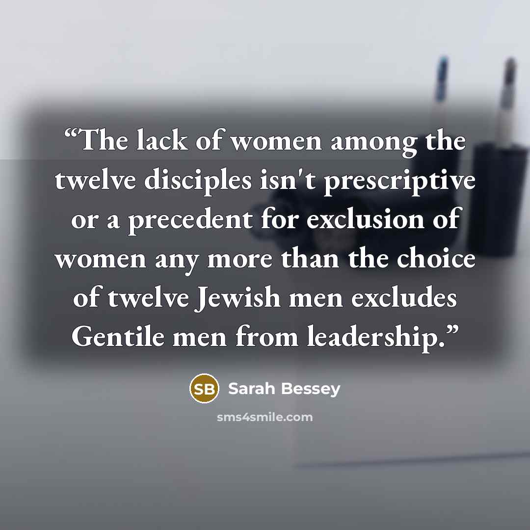 “The lack of women among the twelve disciples isn't prescriptive or a precedent for exclusion of women any more than the choice of twelve Jewish men excludes Gentile men from leadership.” quote by Sarah Bessey