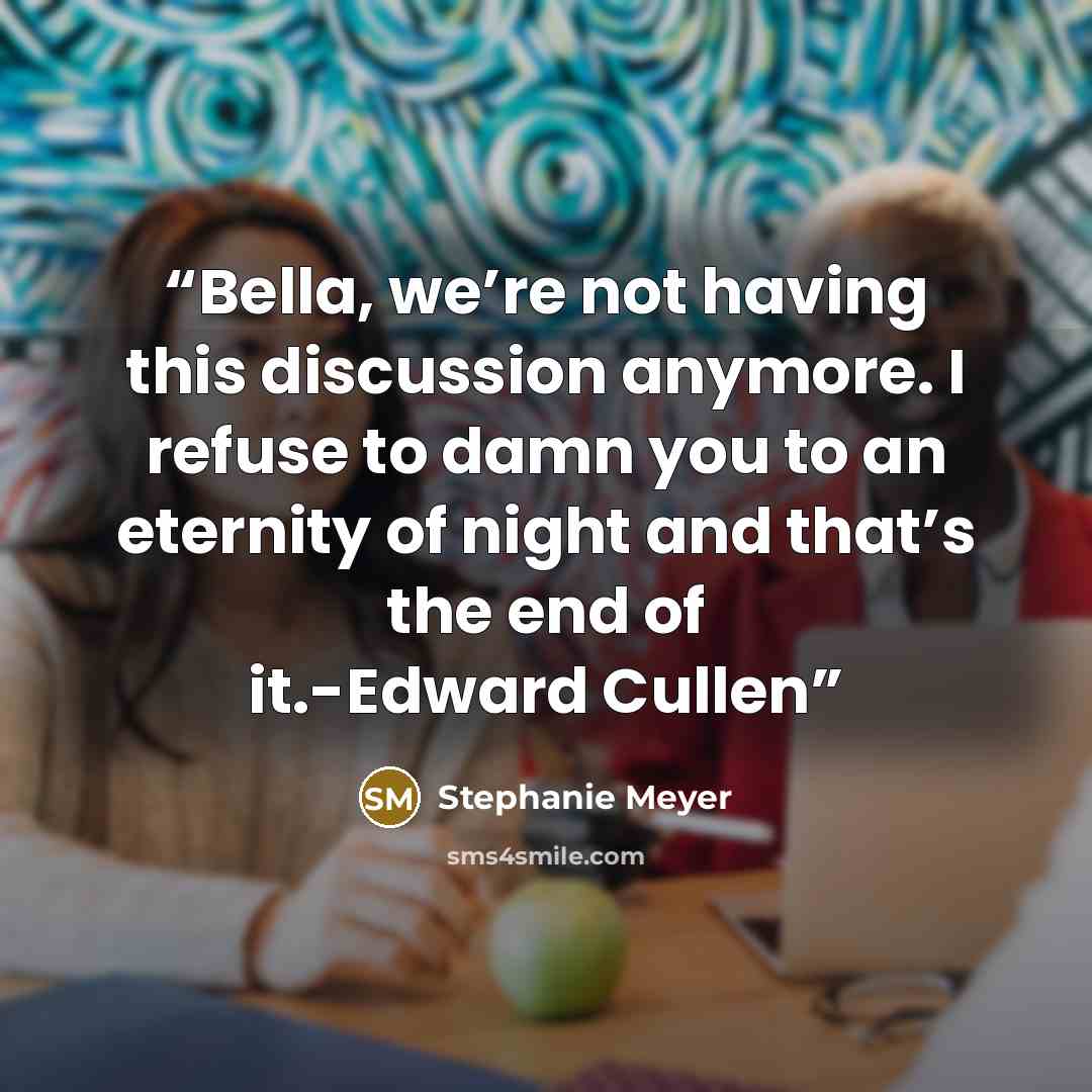 “Bella, we’re not having this discussion anymore. I refuse to damn you to an eternity of night and that’s the end of it.-Edward Cullen” quote by Stephanie Meyer