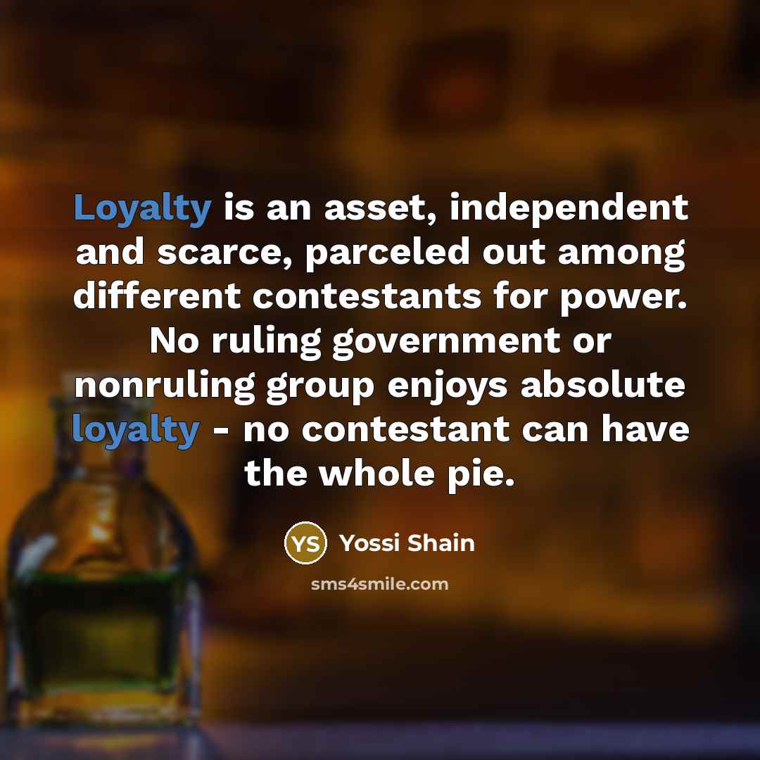 “Loyalty is an asset, independent and scarce, parceled out among different contestants for power. No ruling government or nonruling group enjoys absolute loyalty - no contestant can have the whole pie.” quote by Yossi Shain