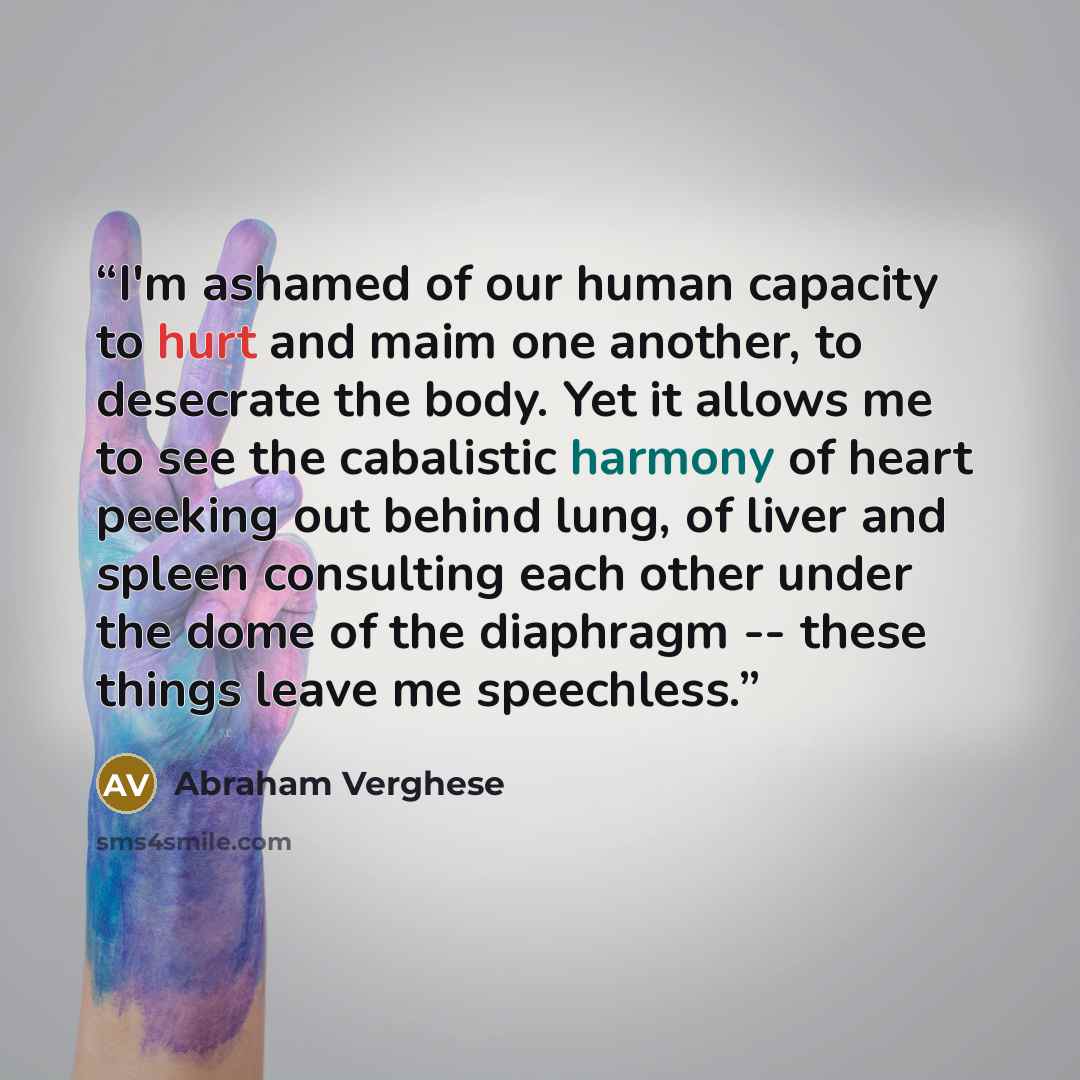 “I'm ashamed of our human capacity to hurt and maim one another, to desecrate the body. Yet it allows me to see the cabalistic harmony of heart peeking out behind lung, of liver and spleen consulting each other under the dome of the diaphragm -- these things leave me speechless.” quote by Abraham Verghese