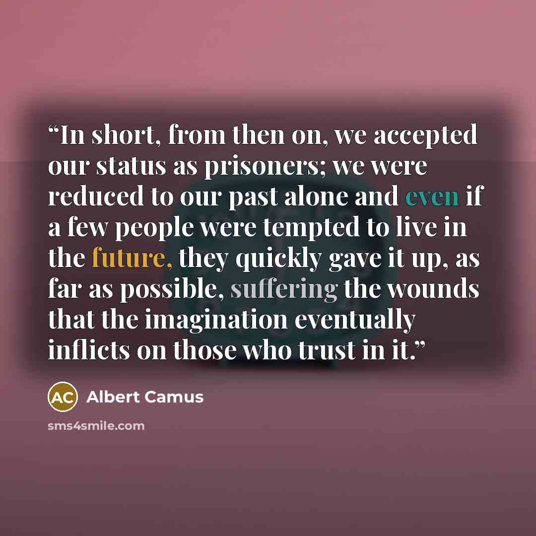 “In short, from then on, we accepted our status as prisoners; we were reduced to our past alone and even if a few people were tempted to live in the future, they quickly gave it up, as far as possible, suffering the wounds that the imagination eventually inflicts on those who trust in it.” quote by Albert Camus